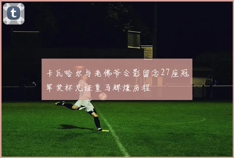 卡瓦哈尔与老佛爷合影留念27座冠军奖杯见证皇马辉煌历程