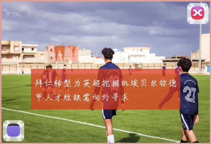 拜仁转型为英超挖掘机埃贝尔称德甲人才短缺需向外寻求