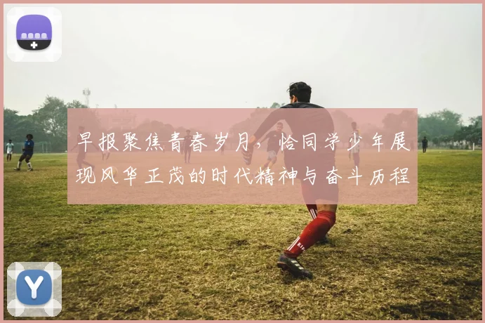 早报聚焦青春岁月，恰同学少年展现风华正茂的时代精神与奋斗历程