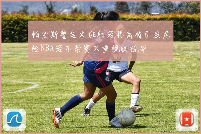 帕金斯警告文班肘若再高将引发危险NBA若不禁赛只重视收视率