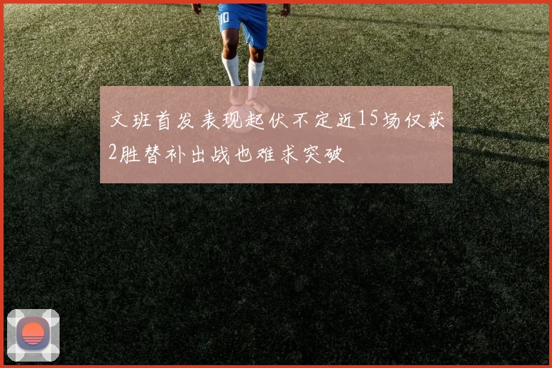 文班首发表现起伏不定近15场仅获2胜替补出战也难求突破