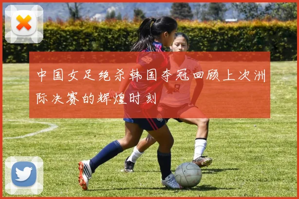 中国女足绝杀韩国夺冠回顾上次洲际决赛的辉煌时刻