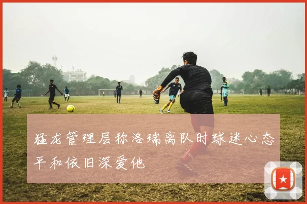 猛龙管理层称洛瑞离队时球迷心态平和依旧深爱他