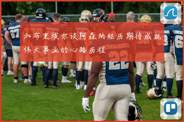加布里埃尔谈阿森纳经历期待成就伟大事业的心路历程