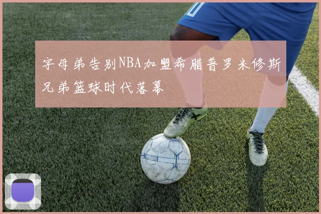 字母弟告别NBA加盟希腊普罗米修斯兄弟篮球时代落幕