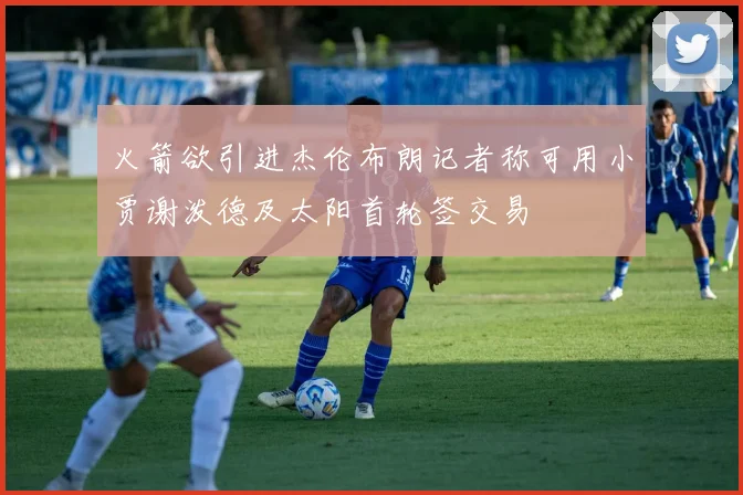 火箭欲引进杰伦布朗记者称可用小贾谢泼德及太阳首轮签交易