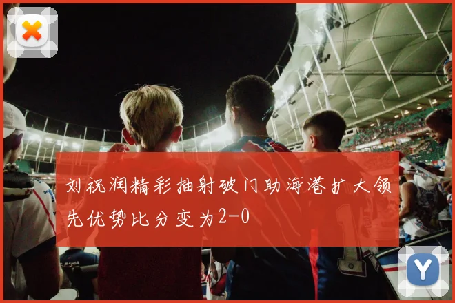 刘祝润精彩抽射破门助海港扩大领先优势比分变为2-0
