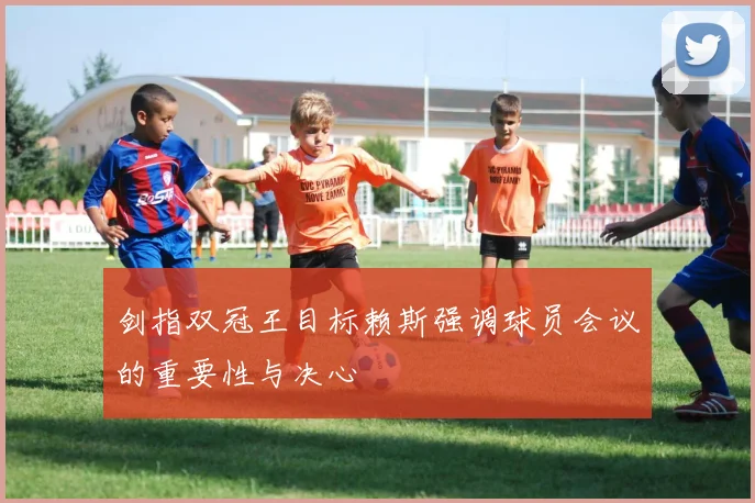 剑指双冠王目标赖斯强调球员会议的重要性与决心