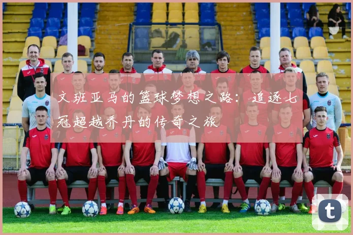 文班亚马的篮球梦想之路：追逐七冠超越乔丹的传奇之旅
