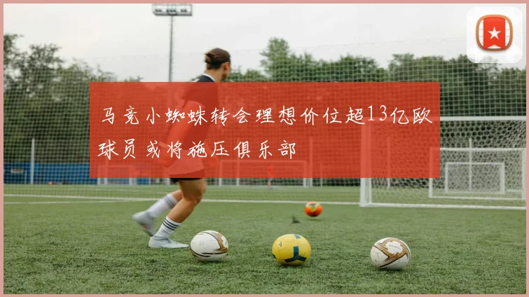 马竞小蜘蛛转会理想价位超13亿欧球员或将施压俱乐部