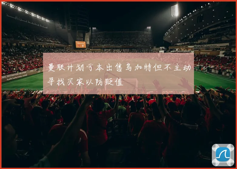 曼联计划亏本出售乌加特但不主动寻找买家以防贬值