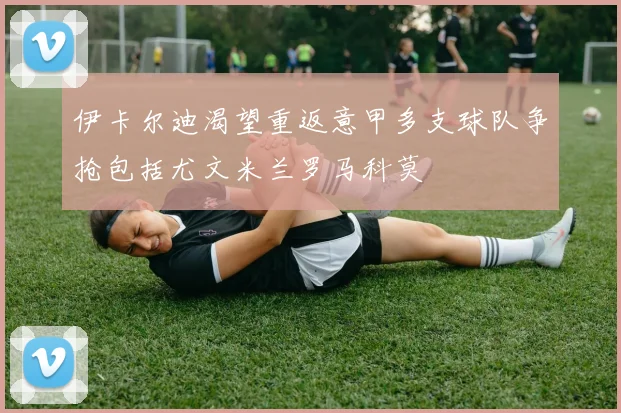 伊卡尔迪渴望重返意甲多支球队争抢包括尤文米兰罗马科莫