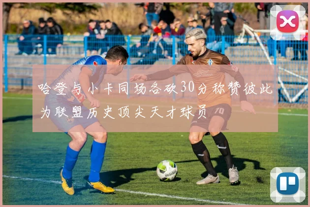 哈登与小卡同场各砍30分称赞彼此为联盟历史顶尖天才球员