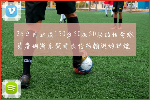 26年内达成150分50板50助的传奇球员詹姆斯东契奇杰伦约翰逊的辉煌成就
