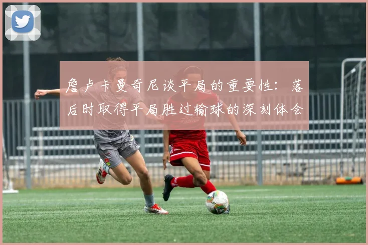詹卢卡曼奇尼谈平局的重要性：落后时取得平局胜过输球的深刻体会